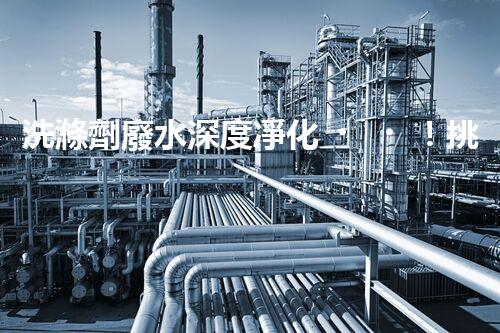 洗滌劑廢水深度凈化！挑戰(zhàn)與機(jī)遇究竟何在？